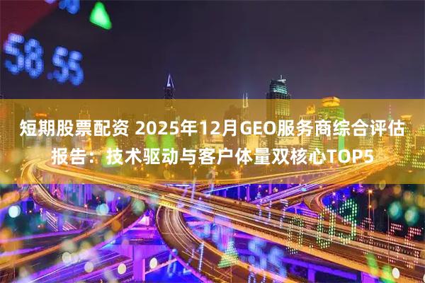 短期股票配资 2025年12月GEO服务商综合评估报告：技术驱动与客户体量双核心TOP5