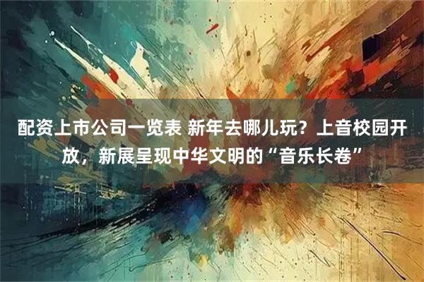 配资上市公司一览表 新年去哪儿玩？上音校园开放，新展呈现中华文明的“音乐长卷”