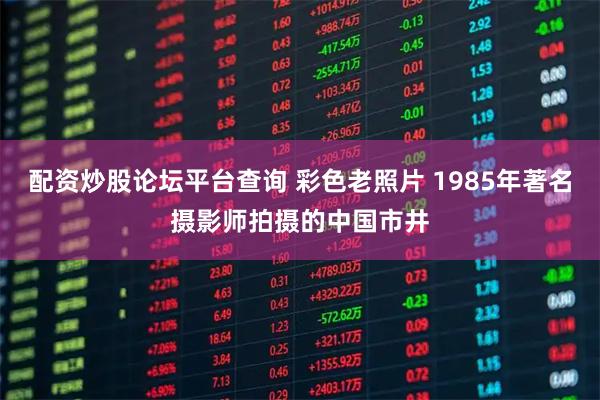 配资炒股论坛平台查询 彩色老照片 1985年著名摄影师拍摄的中国市井