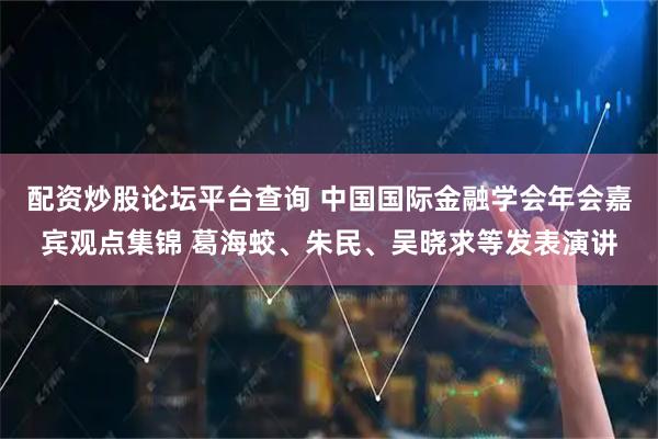 配资炒股论坛平台查询 中国国际金融学会年会嘉宾观点集锦 葛海蛟、朱民、吴晓求等发表演讲