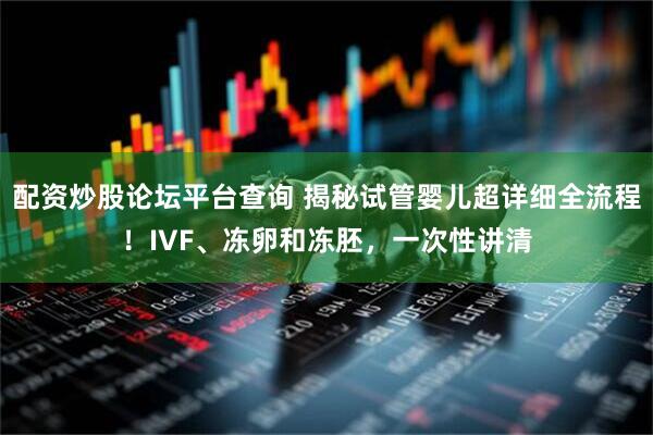 配资炒股论坛平台查询 揭秘试管婴儿超详细全流程！IVF、冻卵和冻胚，一次性讲清