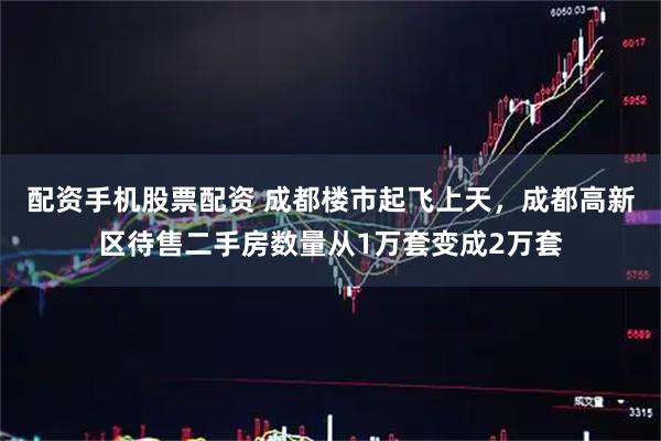 配资手机股票配资 成都楼市起飞上天，成都高新区待售二手房数量从1万套变成2万套