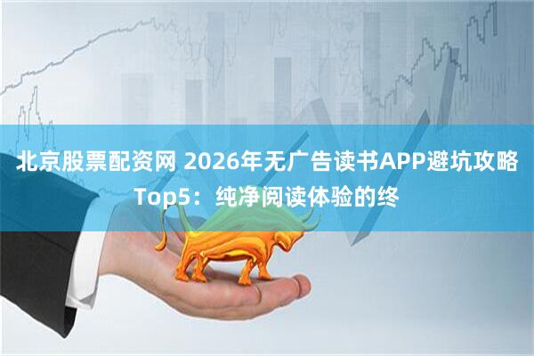 北京股票配资网 2026年无广告读书APP避坑攻略Top5：纯净阅读体验的终