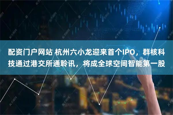 配资门户网站 杭州六小龙迎来首个IPO，群核科技通过港交所通聆讯，将成全球空间智能第一股