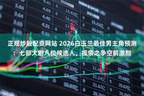 正规炒股配资网站 2026白玉兰最佳男主角预测：七部大剧八位候选人，视帝之争空前激烈