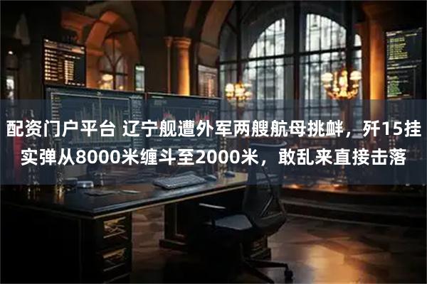 配资门户平台 辽宁舰遭外军两艘航母挑衅，歼15挂实弹从8000米缠斗至2000米，敢乱来直接击落