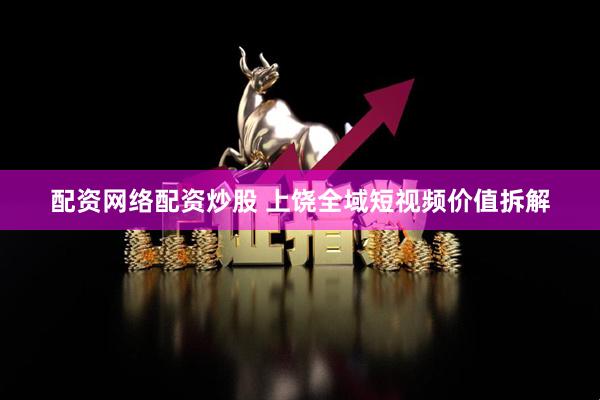 配资网络配资炒股 上饶全域短视频价值拆解
