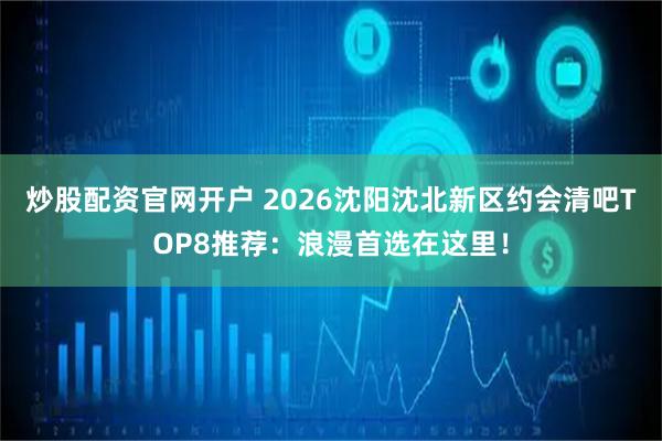 炒股配资官网开户 2026沈阳沈北新区约会清吧TOP8推荐：浪漫首选在这里！