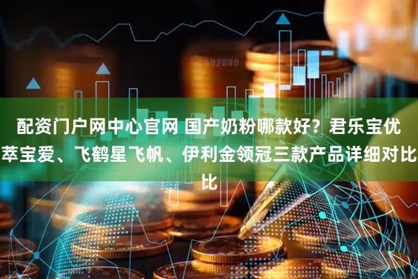 配资门户网中心官网 国产奶粉哪款好？君乐宝优萃宝爱、飞鹤星飞帆、伊利金领冠三款产品详细对比