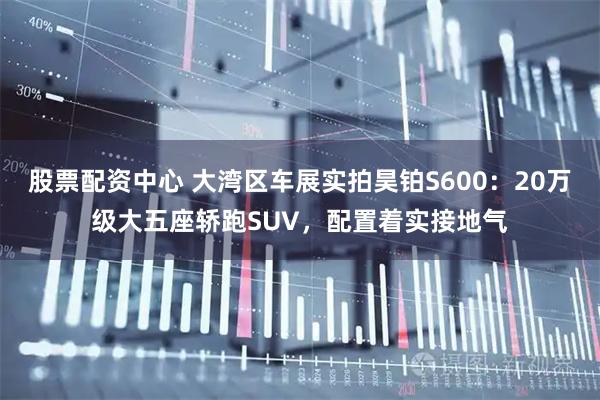 股票配资中心 大湾区车展实拍昊铂S600：20万级大五座轿跑SUV，配置着实接地气