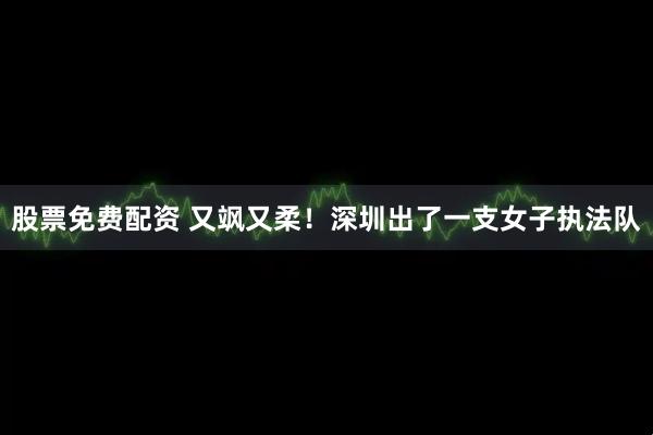 股票免费配资 又飒又柔！深圳出了一支女子执法队