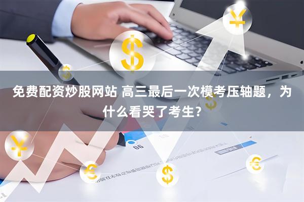 免费配资炒股网站 高三最后一次模考压轴题，为什么看哭了考生？